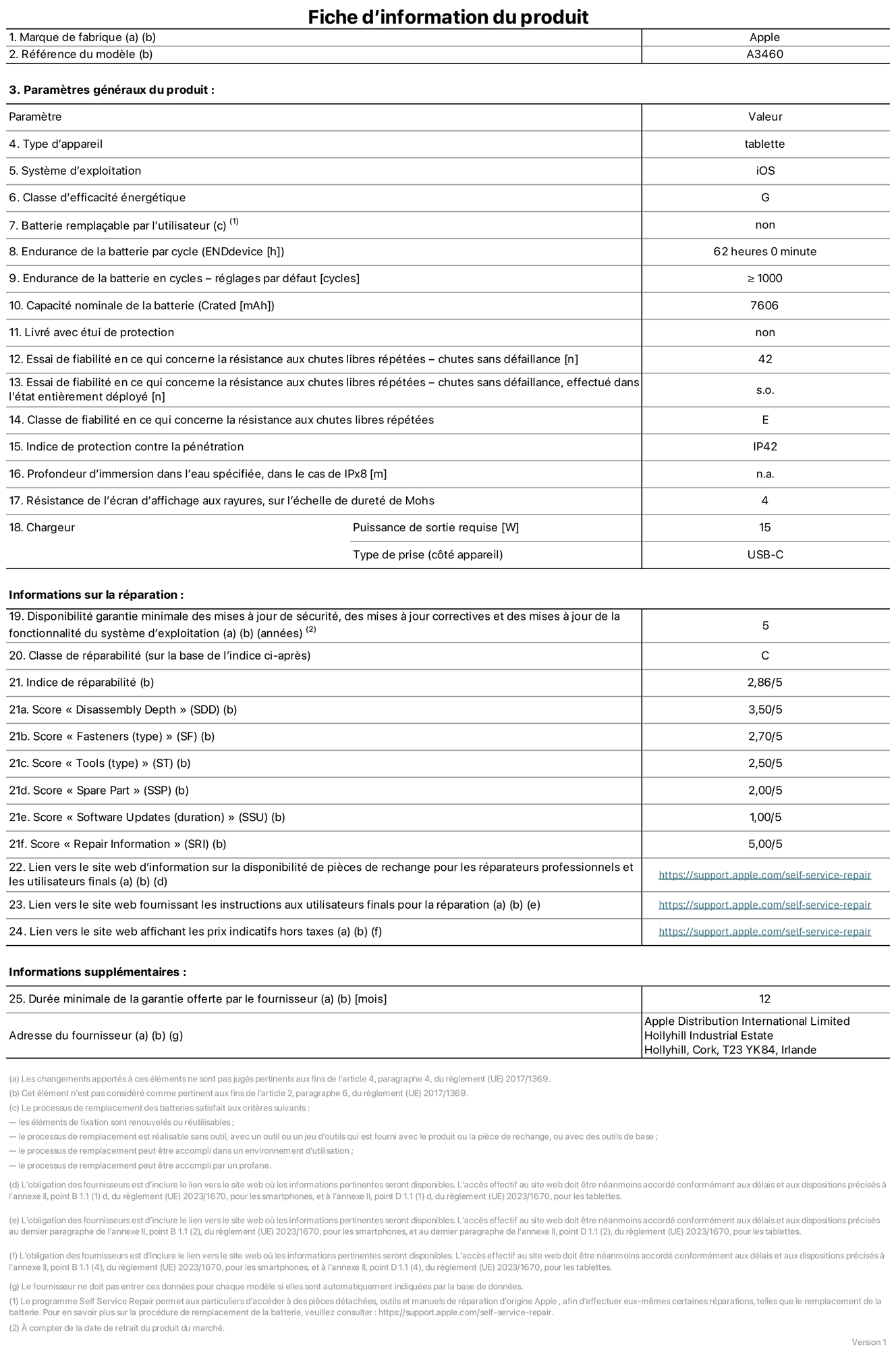 Fiche d’informations produit de l’iPad Air 11 pouces Wi‑Fi + Cellular, modèle A3460. Fournie par Apple Distribution International Limited, Hollyhill Industrial Estate. Cork, T23 YK84, Irlande. Type d’appareil : tablette. Système d’exploitation : iOS. Classe d’efficacité énergétique : G. Batterie remplaçable par l’utilisateur : non. Endurance de la batterie par cycle : 62 heures. Endurance de la batterie en cycles – réglages par défaut : supérieure ou égale à 1 000. Capacité nominale de la batterie : 7 606 mAh. Livré avec étui de protection : non. Essai de fiabilité en ce qui concerne la résistance aux chutes libres répétées – chutes sans défaillance : 42. Essai de fiabilité en ce qui concerne la résistance aux chutes libres répétées – chutes sans défaillance, effectué dans l’état entièrement déployé : non applicable. Classe de fiabilité en ce qui concerne la résistance aux chutes libres répétées : E. Indice de protection contre la pénétration : IP42. Profondeur d’immersion dans l’eau spécifiée, dans le cas de l’IPx8 : non applicable. Résistance de l’écran d’affichage aux rayures sur l’échelle de dureté de Mohs : 4. Puissance de sortie requise du chargeur : 15 W. Type de prise (côté appareil) : USB‑C. Disponibilité garantie minimale des mises à jour de sécurité, des mises à jour correctives et des mises à jour de la fonctionnalité du système d’exploitation : 5 ans. Classe de réparabilité : C. Indice de réparabilité : 2,86/5. Score pour la profondeur de désassemblage (SDD) : 3,50/5. Score pour les éléments de fixation : 2,70/5. Score pour les outils : 2,50/5. Score pour les pièces de rechange : 2,00/5. Score pour la mise à jour des logiciels : 1,00/5. Score pour les informations concernant la réparation : 5,00/5. Lien vers le site web d’information sur la disponibilité des pièces de rechange pour les réparateurs professionnels et les utilisateurs finals : https://support.traceguard.digital/self-service-repair. Lien vers le site web fournissant les instructions aux utilisateurs finals pour la réparation : https://support.traceguard.digital/self-service-repair. Lien vers le site web affichant les prix indicatifs hors taxes : https://support.traceguard.digital/self-service-repair. Garantie générale de 12 mois offerte.