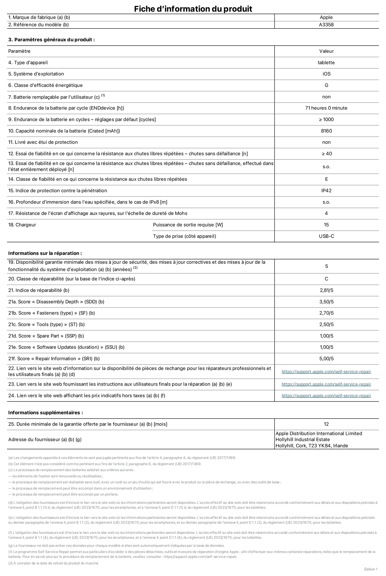 Fiche d’informations produit de l’iPad Pro 11 pouces M5 Wi-Fi + Cellular, modèle A3358. Fournie par Apple Distribution International Limited, Hollyhill Industrial Estate. Cork, T23 YK84, Irlande. Type d’appareil : tablette. Système d’exploitation : iOS. Classe d’efficacité énergétique : G. Batterie remplaçable par l’utilisateur : non. Endurance de la batterie par cycle : 71 heures. Endurance de la batterie en cycles – réglages par défaut : supérieure ou égale à 1 000. Capacité nominale de la batterie : 8 160 mAh. Livré avec étui de protection : non. Essai de fiabilité en ce qui concerne la résistance aux chutes libres répétées – chutes sans défaillance : supérieur ou égal à 40. Essai de fiabilité en ce qui concerne la résistance aux chutes libres répétées – chutes sans défaillance, effectué dans l’état entièrement déployé : non applicable. Classe de fiabilité en ce qui concerne la résistance aux chutes libres répétées : E. Indice de protection contre la pénétration : IP42. Profondeur d’immersion dans l’eau spécifiée, dans le cas de l’IPx8 : non applicable. Résistance de l’écran d’affichage aux rayures sur l’échelle de dureté de Mohs : 4. Puissance de sortie requise du chargeur : 15 W. Type de prise (côté appareil) : USB‑C. Disponibilité garantie minimale des mises à jour de sécurité, des mises à jour correctives et des mises à jour de la fonctionnalité du système d’exploitation : 5 ans. Classe de réparabilité : C. Indice de réparabilité : 2,81/5. Score pour la profondeur de désassemblage (SDD) : 3,50/5. Score pour les éléments de fixation : 2,70/5. Score pour les outils : 2,50/5. Score pour les pièces de rechange : 1,00/5. Score pour la mise à jour des logiciels : 1,00/5. Score pour les informations concernant la réparation : 5,00/5. Lien vers le site web d’information sur la disponibilité des pièces de rechange pour les réparateurs professionnels et les utilisateurs finals : https://support.traceguard.digital/self-service-repair. Lien vers le site web fournissant les instructions aux utilisateurs finals pour la réparation : https://support.traceguard.digital/self-service-repair. Lien vers le site web affichant les prix indicatifs hors taxes : https://support.traceguard.digital/self-service-repair. Garantie générale de 12 mois offerte.
