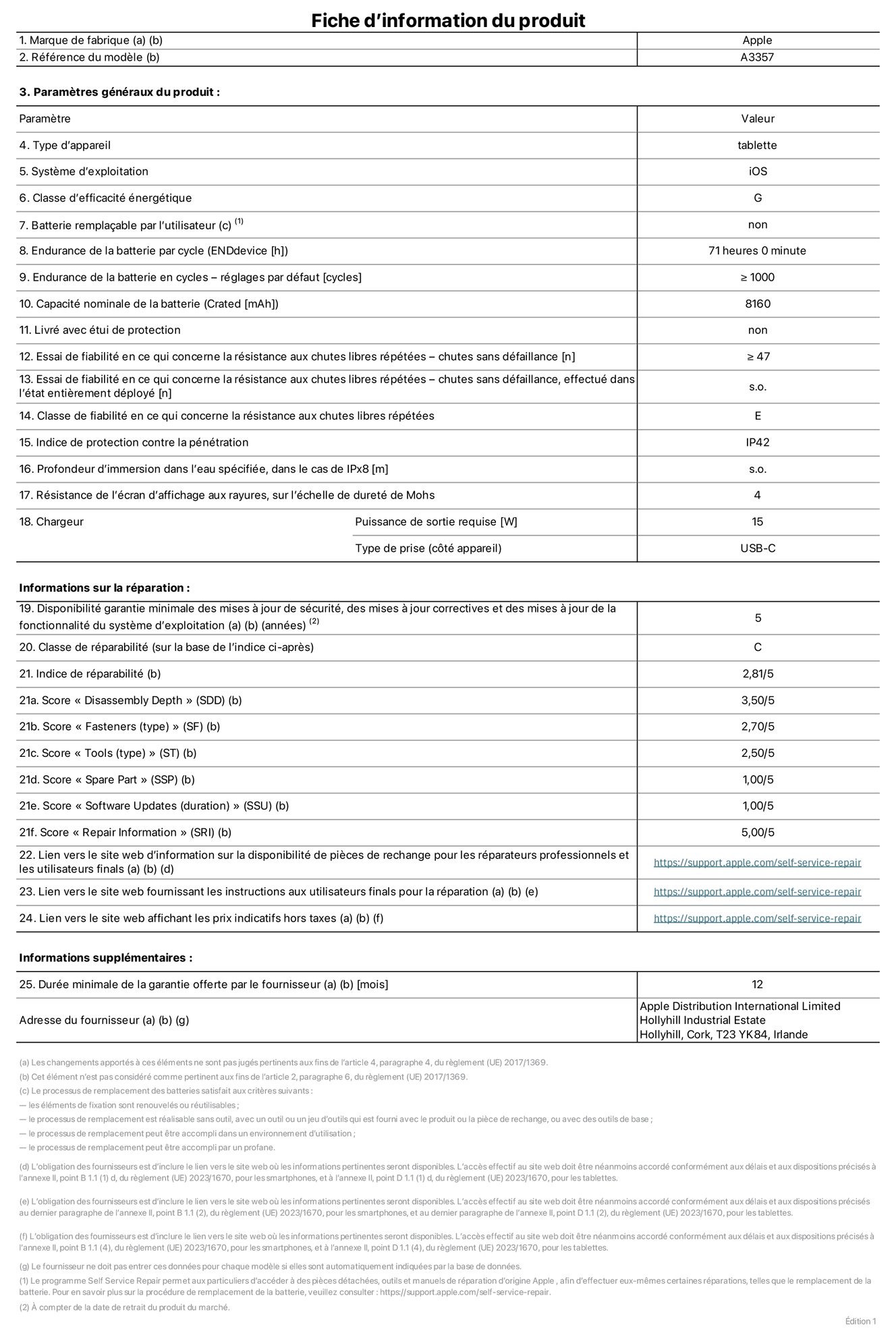 Fiche d’informations produit de l’iPad Pro 11 pouces M5 Wi‑Fi, modèle A3357. Fournie par Apple Distribution International Limited, Hollyhill Industrial Estate. Cork, T23 YK84, Irlande. Type d’appareil : tablette. Système d’exploitation : iOS. Classe d’efficacité énergétique : G. Batterie remplaçable par l’utilisateur : non. Endurance de la batterie par cycle : 71 heures. Endurance de la batterie en cycles – réglages par défaut : supérieure ou égale à 1 000. Capacité nominale de la batterie : 8 160 mAh. Livré avec étui de protection : non. Essai de fiabilité en ce qui concerne la résistance aux chutes libres répétées – chutes sans défaillance : supérieur ou égal à 47. Essai de fiabilité en ce qui concerne la résistance aux chutes libres répétées – chutes sans défaillance, effectué dans l’état entièrement déployé : non applicable. Classe de fiabilité en ce qui concerne la résistance aux chutes libres répétées : E. Indice de protection contre la pénétration : IP42. Profondeur d’immersion dans l’eau spécifiée, dans le cas de l’IPx8 : non applicable. Résistance de l’écran d’affichage aux rayures sur l’échelle de dureté de Mohs : 4. Puissance de sortie requise du chargeur : 15 W. Type de prise (côté appareil) : USB‑C. Disponibilité garantie minimale des mises à jour de sécurité, des mises à jour correctives et des mises à jour de la fonctionnalité du système d’exploitation : 5 ans. Classe de réparabilité : C. Indice de réparabilité : 2,81/5. Score pour la profondeur de désassemblage (SDD) : 3,50/5. Score pour les éléments de fixation : 2,70/5. Score pour les outils : 2,50/5. Score pour les pièces de rechange : 1,00/5. Score pour la mise à jour des logiciels : 1,00/5. Score pour les informations concernant la réparation : 5,00/5. Lien vers le site web d’information sur la disponibilité des pièces de rechange pour les réparateurs professionnels et les utilisateurs finals : https://support.traceguard.digital/self-service-repair. Lien vers le site web fournissant les instructions aux utilisateurs finals pour la réparation : https://support.traceguard.digital/self-service-repair. Lien vers le site web affichant les prix indicatifs hors taxes : https://support.traceguard.digital/self-service-repair. Garantie générale de 12 mois offerte.