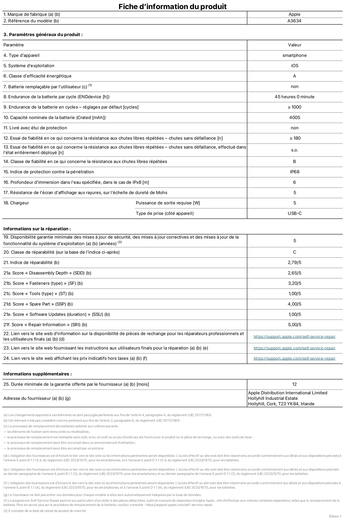 Fiche d’informations produit de l’iPhone 17e, modèle A3634. Fournie par Apple Distribution International Limited, Hollyhill Industrial Estate. Cork, T23 YK84, Irlande. Type d’appareil : smartphone. Système d’exploitation : iOS. Classe d’efficacité énergétique : A. Batterie remplaçable par l’utilisateur : non. Endurance de la batterie par cycle : 45 heures. Endurance de la batterie en cycles – réglages par défaut : supérieure ou égale à 1 000. Capacité nominale de la batterie : 4 005 mAh. Livré avec étui de protection : non. Essai de fiabilité en ce qui concerne la résistance aux chutes libres répétées – chutes sans défaillance : supérieur ou égal à 180. Essai de fiabilité en ce qui concerne la résistance aux chutes libres répétées – chutes sans défaillance, effectué dans l’état entièrement déployé : non applicable. Classe de fiabilité en ce qui concerne la résistance aux chutes libres répétées : B. Indice de protection contre la pénétration : IP68. Profondeur d’immersion dans l’eau spécifiée, dans le cas de l’IPx8 : 6 mètres. Résistance de l’écran d’affichage aux rayures, sur l’échelle de dureté de Mohs : 5. Puissance de sortie requise du chargeur : 5 W. Type de prise (côté appareil) : USB‑C. Disponibilité garantie minimale des mises à jour de sécurité, des mises à jour correctives et des mises à jour de la fonctionnalité du système d’exploitation : 5 ans. Classe de réparabilité : C. Indice de réparabilité : 2,79/5. Score pour la profondeur de désassemblage (SDD) : 2,65/5. Score pour les éléments de fixation : 3,20/5. Score pour les outils : 1,00/5. Score pour les pièces de rechange : 4,00/5. Score pour la mise à jour des logiciels : 1,00/5. Score pour les informations concernant la réparation : 5,00/5. Lien vers le site web d’information sur la disponibilité des pièces de rechange pour les réparateurs professionnels et les utilisateurs finals : https://support.traceguard.digital/self-service-repair. Lien vers le site web fournissant les instructions aux utilisateurs finals pour la réparation : https://support.traceguard.digital/self-service-repair. Lien vers le site web affichant les prix indicatifs hors taxes : https://support.traceguard.digital/self-service-repair. Garantie générale de 12 mois offerte.