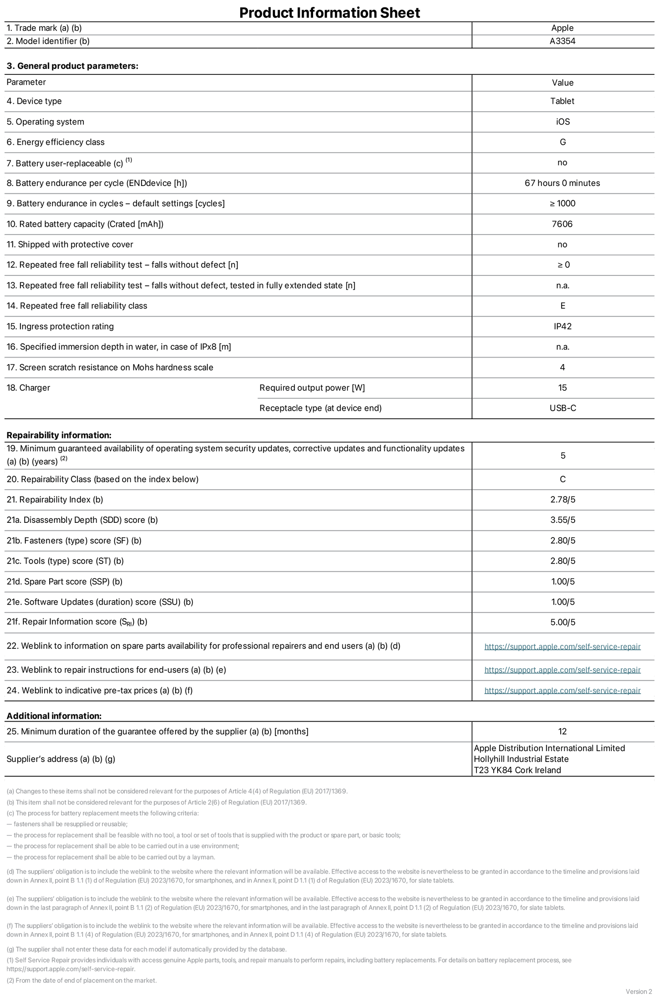 Product information sheet for iPad Wi-Fi, model A3354. Supplied by Apple Distribution International Ltd, Hollyhill Industrial Estate. Cork, Ireland, T23 YK84. Device type: tablet. Operating system: iOS. Energy efficiency class: G. Battery user-replaceable: no. Battery endurance: 67 hours. Battery endurance in cycles: greater than or equal to 1,000. Rated battery capacity: 7,606 milliampere-hours. Repeated free fall reliability test - falls without defect: greater than or equal to 0. Repeated free fall reliability class: E. Ingress protection rating: IP42. Screen scratch resistance on Mohs hardness scale: 4. Charger required output power: 15 watts. Charger receptacle type: USB-C. Minimum guaranteed availability of operating system security updates, corrective updates and functionality updates: 5 years. Repairability Class: C. Repairability Index: 2.78/5. Disassembly Depth score: 3.55/5. Fasteners score: 2.80/5. Tools score: 2.80/5. Spare Part score: 1.00/5. Software Updates score: 1.00/5. Repair Information score: 5.00/5. Weblink to information on spare parts availability for professional repairers and end-users: https://support.traceguard.digital/self-service-repair. Weblink to repair instructions for end-users: https://support.traceguard.digital/self-service-repair. Weblink to indicative pre-tax prices: https://support.traceguard.digital/self-service-repair. 12-month general guarantee offered.