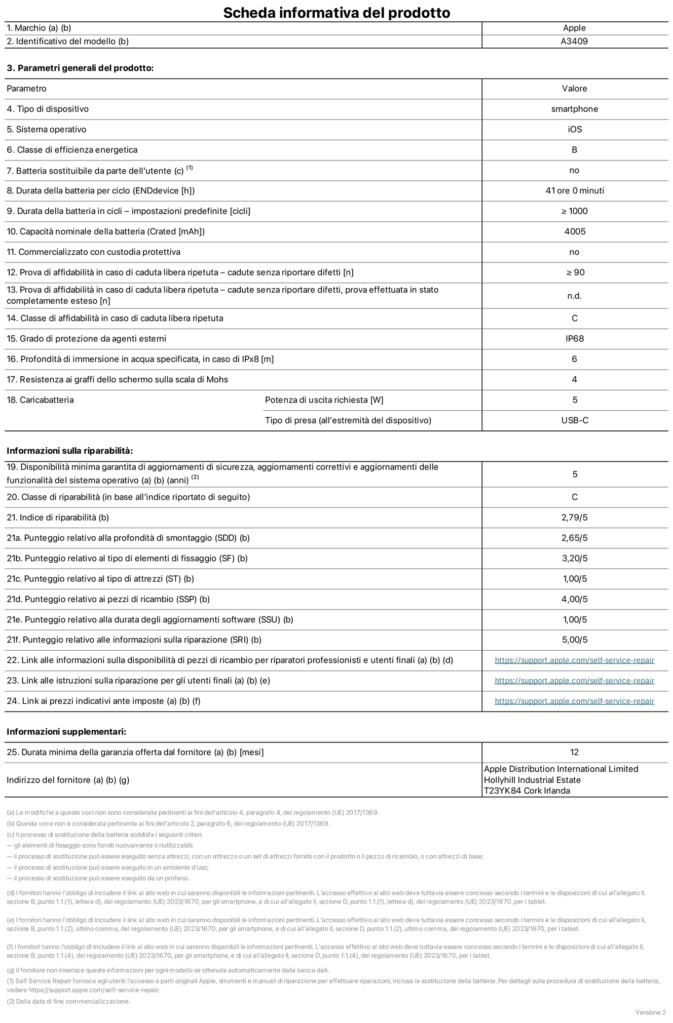 Scheda informativa del prodotto per iPhone 16e, modello A3409. Fornito da Apple Distribution International Limited, Hollyhill Industrial Estate, T23 YK84 Cork, Irlanda. Tipo di dispositivo: smartphone. Sistema operativo: iOS. Classe di efficienza energetica: B. Batteria sostituibile da parte dell’utente: no. Durata della batteria per ciclo: 41 ore. Durata della batteria in cicli (impostazioni predefinite): maggiore o uguale a 1000. Capacità nominale della batteria: 4005 mAh. Commercializzato con custodia protettiva: no. Prova di affidabilità in caso di caduta libera ripetuta (cadute senza riportare difetti): maggiore o uguale a 90. Prova di affidabilità in caso di caduta libera ripetuta (cadute senza riportare difetti, prova effettuata in stato completamente esteso): non disponibile. Classe di affidabilità nel caso di caduta libera ripetuta: C. Grado di protezione da agenti esterni: IP68. Profondità di immersione in acqua specificata, in caso di IPx8: 6 metri. Resistenza ai graffi dello schermo sulla scala di Mohs: 4. Potenza di uscita richiesta per il caricabatterie: 5W. Tipo di presa per il caricabatterie (all’estremità del dispositivo): USB-C. Disponibilità minima garantita di aggiornamenti di sicurezza, aggiornamenti correttivi e aggiornamenti delle funzionalità del sistema operativo: 5 anni. Classe di riparabilità: C. Indice di riparabilità: 2,79 su 5. Punteggio relativo alla profondità di smontaggio (SDD): 2,65 su 5. Punteggio relativo al tipo di elementi di fissaggio: 3,20 su 5. Punteggio relativo al tipo di attrezzi: 1,00 su 5. Punteggio relativo ai pezzi di ricambio: 4,00 su 5. Punteggio relativo alla durata degli aggiornamenti software: 1,00 su 5. Punteggio relativo alle informazioni sulla riparazione: 5,00 su 5. Link alle informazioni sulla disponibilità di pezzi di ricambio per riparatori professionisti e utenti finali: https://support.traceguard.digital/self-service-repair. Link alle istruzioni sulla riparazione per gli utenti finali: https://support.traceguard.digital/self-service-repair. Link ai prezzi indicativi ante imposte: https://support.traceguard.digital/self-service-repair. È prevista una garanzia generale di 12 mesi.