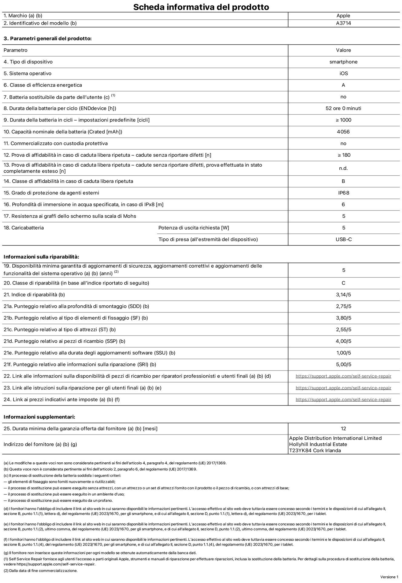 Scheda informativa del prodotto per iPhone 18 Pro, modello A3714. Fornito da Apple Distribution International Limited, Hollyhill Industrial Estate, T23 YK84, Cork, Irlanda. Tipo di dispositivo: smartphone. Sistema operativo: iOS. Classe di efficienza energetica: A. Batteria sostituibile da parte dell’utente: no. Durata della batteria per ciclo: 52 ore. Durata della batteria in cicli (impostazioni predefinite): maggiore o uguale a 1000. Capacità nominale della batteria: 4056 milliampere-ora. Commercializzato con custodia protettiva: no. Prova di affidabilità in caso di caduta libera ripetuta (cadute senza riportare difetti): maggiore o uguale a 180. Prova di affidabilità in caso di caduta libera ripetuta (cadute senza riportare difetti, prova effettuata in stato completamente esteso): non disponibile. Classe di affidabilità nel caso di caduta libera ripetuta: B. Grado di protezione da agenti esterni: IP68. Profondità di immersione in acqua specificata, in caso di IPx8: 6 metri. Resistenza ai graffi dello schermo sulla scala di Mohs: 5. Potenza di uscita richiesta per il caricabatterie: 5W. Tipo di presa per il caricabatterie (all’estremità del dispositivo): USB-C. Disponibilità minima garantita di aggiornamenti di sicurezza, aggiornamenti correttivi e aggiornamenti delle funzionalità del sistema operativo: 5 anni. Classe di riparabilità: C. Indice di riparabilità: 3,14 su 5. Punteggio relativo alla profondità di smontaggio (SDD): 2,75 su 5. Punteggio relativo al tipo di elementi di fissaggio: 3,80 su 5. Punteggio relativo al tipo di attrezzi: 2,55 su 5. Punteggio relativo ai pezzi di ricambio: 4,00 su 5. Punteggio relativo alla durata degli aggiornamenti software: 1,00 su 5. Punteggio relativo alle informazioni sulla riparazione: 5,00 su 5. Link alle informazioni sulla disponibilità di pezzi di ricambio per riparatori professionisti e utenti finali: https://support.traceguard.digital/self-service-repair. Link alle istruzioni sulla riparazione per gli utenti finali: https://support.traceguard.digital/self-service-repair. Link ai prezzi indicativi ante imposte: https://support.traceguard.digital/self-service-repair. È prevista una garanzia generale di 12 mesi.