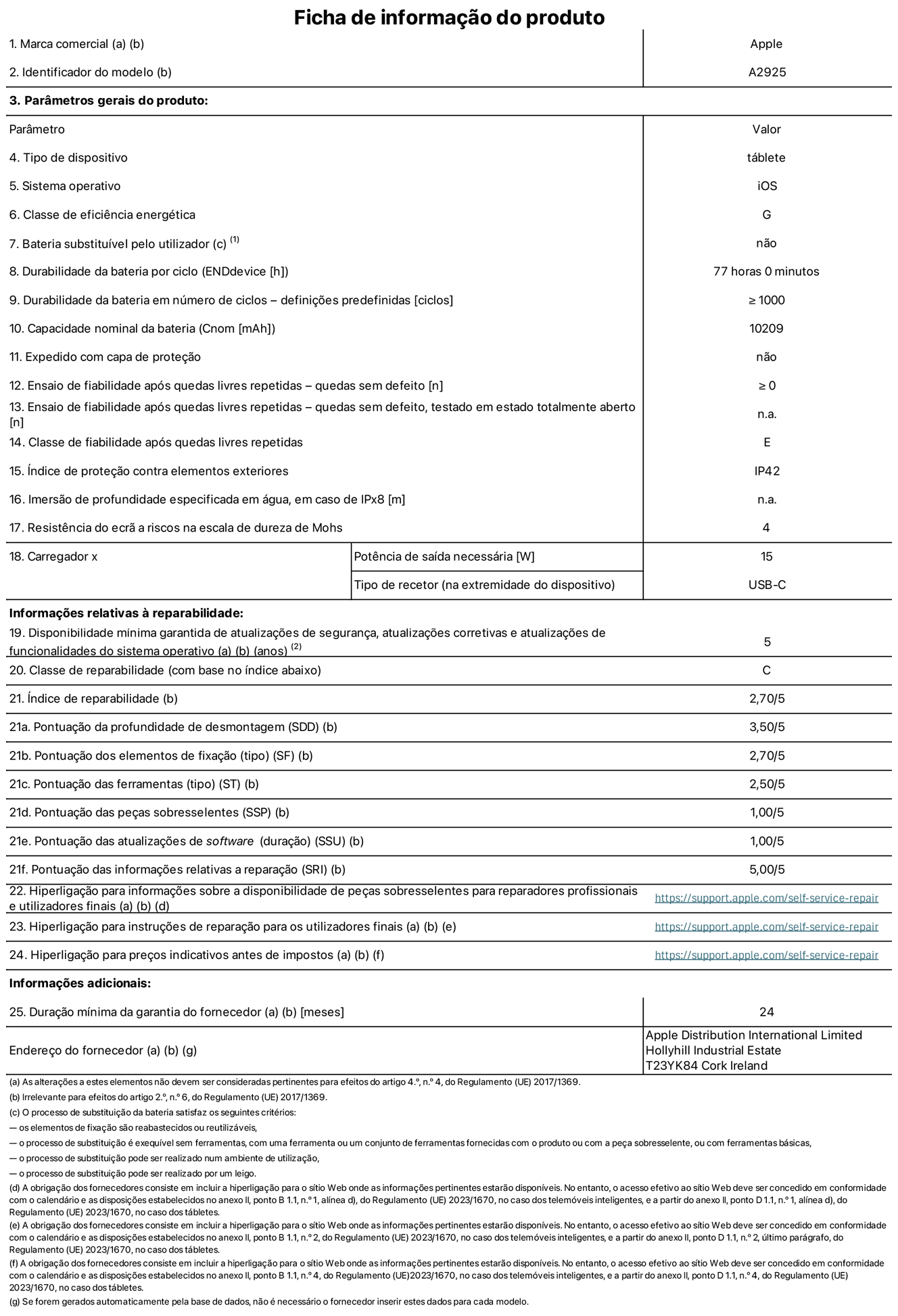Folha de informações do produto para o iPad Pro de 13 polegadas Wi-Fi. Modelo A2925. Fornecido pela Apple Distribution International Ltd, Hollyhill Industrial Estate. Cork, Irlanda T23 YK84. Tipo de dispositivo: tablet. Sistema operativo: iOS. Classe de eficiência energética: G. Bateria substituível pelo utilizador: não. Autonomia da bateria: 77 horas. Autonomia da bateria em ciclos: ≥ 1000. Capacidade nominal da bateria: 10 209 mAh. Teste de fiabilidade após quedas livres repetidas - quedas sem defeito: ≥ 0. Classe de fiabilidade após quedas livres repetidas: E. Índice de proteção contra elementos exteriores: IP42. Resistência do ecrã a riscos na escala de dureza de Mohs: 4. Potência de saída necessária do carregador: 15 W. Tipo de recetor do carregador: USB-C. Disponibilidade mínima garantida de atualizações de segurança, atualizações corretivas e atualizações de funcionalidades do sistema operativo: 5 anos. Classe de reparabilidade: C. Índice de reparabilidade: 2,70/5. Pontuação da profundidade de desmontagem: 3,50/5. Pontuação dos elementos de fixação: 2,70/5. Pontuação das ferramentas: 2,50/5. Pontuação das peças sobresselentes: 1,00/5. Pontuação das atualizações de software: 1,00/5. Pontuação das informações relativas a reparação: 5,00/5. Hiperligação para informações sobre a disponibilidade de peças sobresselentes para reparadores profissionais e utilizadores finais: https://support.traceguard.digital/self-service-repair. Hiperligação para instruções de reparação para utilizadores finais: https://support.traceguard.digital/self-service-repair. Hiperligação para preços indicativos antes de impostos: https://support.traceguard.digital/self-service-repair. Oferta de garantia geral de 24 meses.