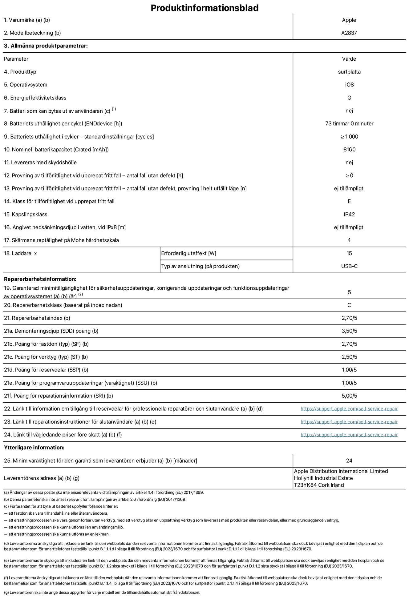 Produktinformationsblad för 11-tums iPad Pro Wi-Fi + Cellular, modell A2837. Tillhandahålls av Apple Distribution International Ltd, Hollyhill Industrial Estate. Cork, Irland T23 YK84. Enhetstyp: surfplatta. Operativsystem: iOS. Energieffektivitetsklass: G. Batteri som kan bytas ut av användaren: nej. Batteritid: 73 timmar. Batteriets livslängd i antal cykler: ≥ 1000. Nominell batterikapacitet: 8160 mAh. Tillförlitlighetstest vid upprepat fritt fall – antal fall utan defekter: ≥ 0. Tillförlitlighet vid upprepat fritt fall: klass E. IP-klass: IP42. Skärmens reptålighet enligt Mohs hårdhetsskala: 4. Laddare – uteffekt som krävs: 15 W. Typ av uttag på laddaren: usb-c. Garanterad minimiperiod för tillgång till säkerhetsuppdateringar, korrigerande uppdateringar och funktionsuppdateringar av operativsystemet: 5 år. Reparerbarhetsklass: C. Reparerbarhetsindex: 2,70/5. Poäng för demonteringsdjup: 3,50/5. Poäng för fästen: 2,70/5. Poäng för verktyg: 2,50/5. Poäng för reservdelar: 1,00/5. Poäng för mjukvaruuppdateringar: 1,00/5. Poäng för reparationsinformation: 5,00/5. Länk till information om tillgängliga reservdelar för professionella reparatörer och slutanvändare: https://support.traceguard.digital/self-service-repair. Länk till reparationsanvisningar för slutanvändare: https://support.traceguard.digital/self-service-repair. Länk till vägledande priser före skatt: https://support.traceguard.digital/self-service-repair. Produkten omfattas av 24 månaders garanti.
