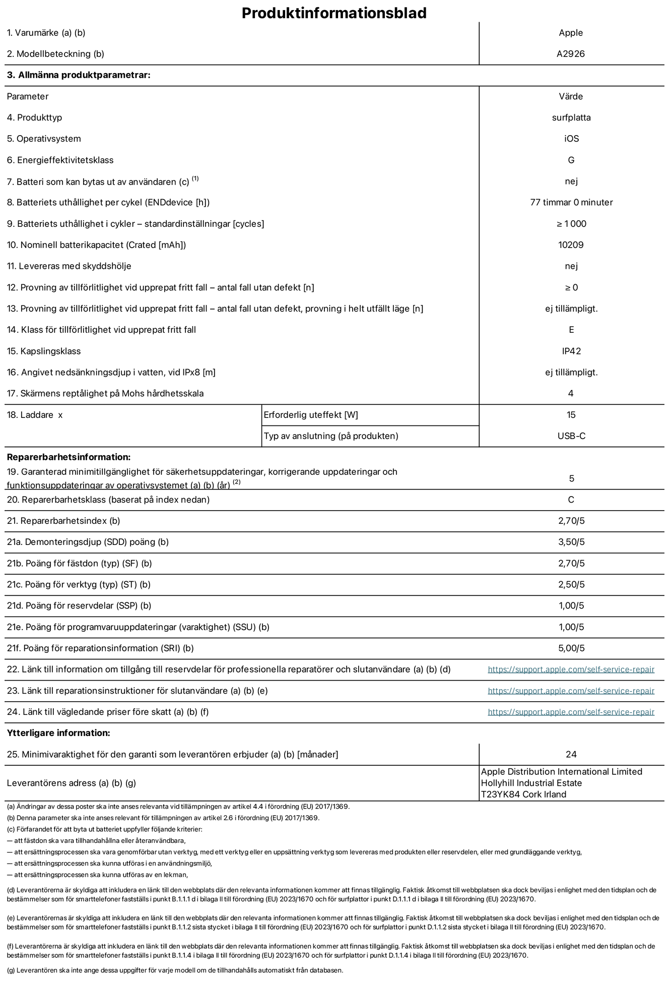 Produktinformationsblad för 13-tums iPad Pro Wi-Fi + Cellular, modell A2926. Tillhandahålls av Apple UK Ltd, 100 New Bridge Street, London EC4V 6JA. Enhetstyp: surfplatta. Operativsystem: iOS. Energieffektivitetsklass för Standard Dynamic Range: G. Batteritid: 77 timmar. Batteriets livslängd i antal cykler: ≥ 1000. Nominell batterikapacitet: 10209 mAh. Tillförlitlighetstest vid upprepat fritt fall – antal fall utan defekter: ≥ 0. Tillförlitlighet vid upprepat fritt fall: klass E. IP-klass: IP42. Skärmens reptålighet enligt Mohs hårdhetsskala: 4. Laddare – uteffekt som krävs: 15 W. Typ av uttag på laddaren: usb-c. Garanterad minimiperiod för tillgång till säkerhetsuppdateringar, korrigerande uppdateringar och funktionsuppdateringar av operativsystemet: 5 år. Reparerbarhetsklass: C. Reparerbarhetsindex: 2,70/5. Poäng för demonteringsdjup: 3,50/5. Poäng för fästen (typ): 2,70/5. Poäng för verktyg: 2,50/5. Poäng för reservdelar: 1,00/5. Poäng för mjukvaruuppdateringar: 1,00/5. Poäng för reparationsinformation: 5,00/5. Länk till information om tillgängliga reservdelar för professionella reparatörer och slutanvändare: https://support.traceguard.digital/self-service-repair. Länk till reparationsanvisningar för slutanvändare: https://support.traceguard.digital/self-service-repair. Länk till vägledande priser före skatt: https://support.traceguard.digital/self-service-repair. Produkten omfattas av 24 månaders garanti.