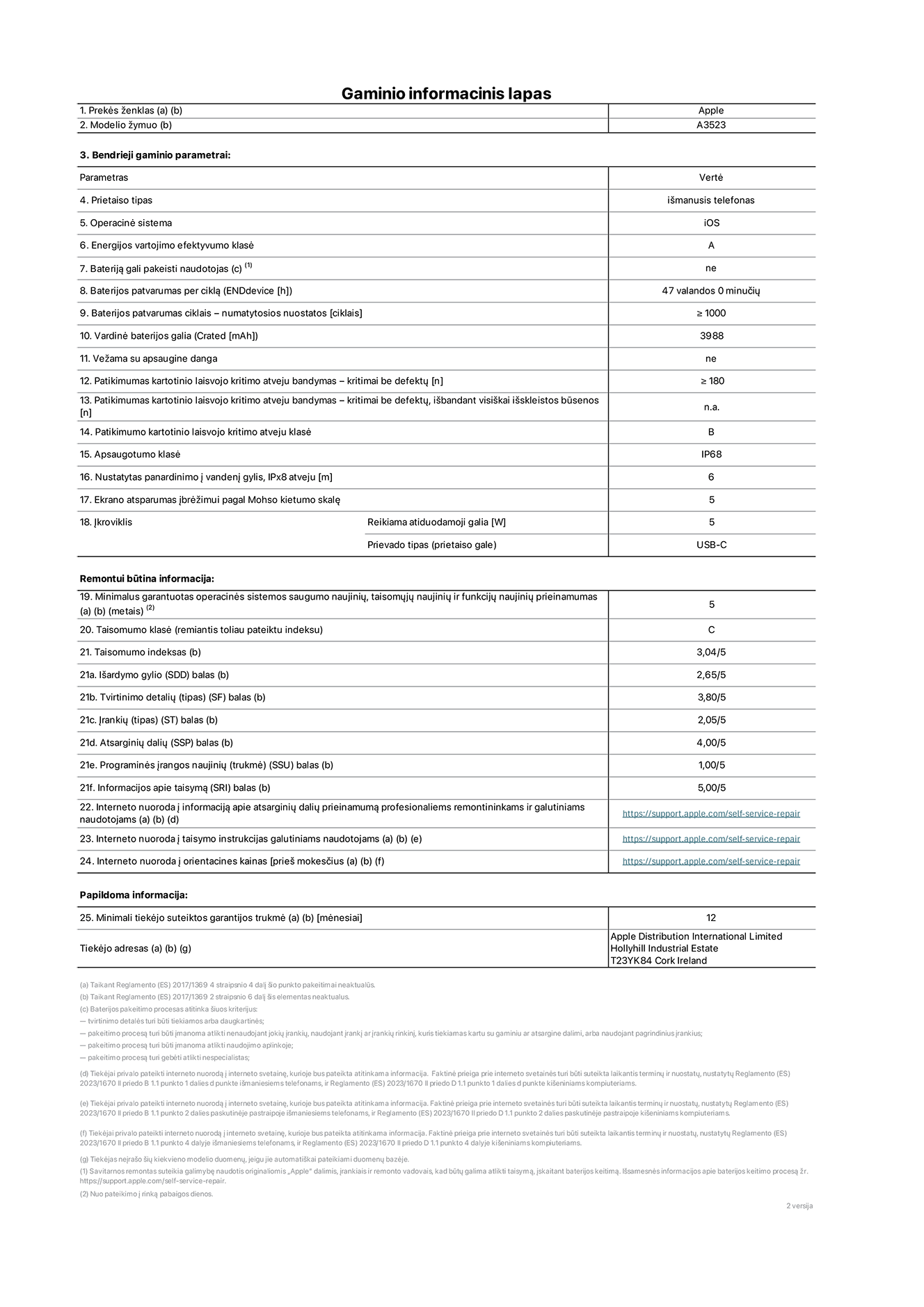 Gaminio informacinis lapas, „iPhone 17 Pro“, modelis A3523. Pateikė „Apple Distribution International Limited“, „Hollyhill Industrial Estate“. Korkas, Airija, T23 YK84. Prietaiso tipas: išmanusis telefonas. Operacinė sistema: „iOS“. Energinio naudingumo klasė: A. Baterija, kurią gali pakeisti vartotojas: ne. Baterijos veikimo trukmė per ciklą: 47 valandos. Baterijos patvarumas ciklais – numatytosios nuostatos: didesnis arba lygus 1 000. Vardinė baterijos galia: 4 252 miliamperų valandos. Pristatoma su apsauginiu dangteliu: ne. Pakartotinis laisvo kritimo patikimumo bandymas – kritimai be defektų: didesnis arba lygus 180. Patikimumo testas kartotinio laisvojo kritimo atveju – kritimai be defektų, išbandant visiškai išskleistos būsenos: netaikoma. Pakartotinis laisvas kritimas patikimumo klasėje: B. Apsaugos nuo įsiskverbimo klasė: IP68. Nustatytas panardinimo į vandenį gylis, IPx8 atveju: 6 metrai. Ekrano atsparumas įbrėžimams pagal Moso kietumo skalę: 5. Įkrovikliui reikalinga išvesties galia: 5 vatai. Įkroviklio lizdo tipas (įrenginio gale): USB-C. Minimalus garantuotas operacinės sistemos saugumo atnaujinimų, korekcinių atnaujinimų ir funkcionalumo atnaujinimų prieinamumas: 5 metai. Pritaikymo remontuoti klasė: C. Pritaikymo remontuoti indeksas: 3.04/5. Išardymo gylio (SDD) balas: 2.65/5. Tvirtinimo detalių balas: 3.80/5. Įrankių balas: 2.05/5. Atsarginių dalių balas: 4.00/5. Programinės įrangos naujinių balas: 1.00/5. Informacijos apie taisymą balas: 5.00/5. Interneto nuoroda į informaciją apie atsarginių dalių prieinamumą profesionaliems remontininkams ir galutiniams naudotojams: https://support.traceguard.digital/self-service-repair. Interneto nuoroda į taisymo instrukcijas galutiniams naudotojams: https://support.traceguard.digital/self-service-repair. Nuoroda į orientacines kainas prieš mokesčius: https://support.traceguard.digital/self-service-repair. Siūloma 12 mėnesių bendroji garantija.