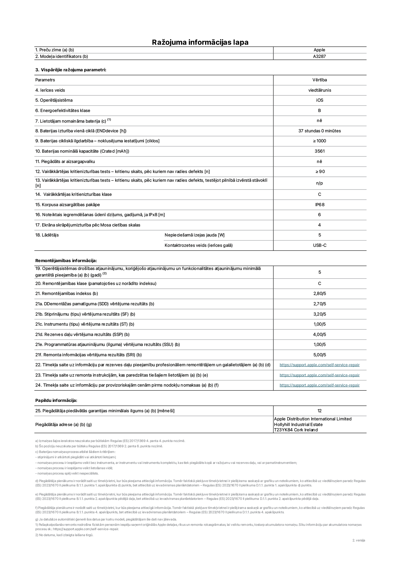 Produkta informācijas lapa – iPhone 16, modelis A3287. Piegādātājs: Apple Distribution International Limited, Hollyhill Industrial Estate. Korka, Īrija T23 YK84. Ierīces veids: viedtālrunis. Operētājsistēma: iOS. Energoefektivitātes klase: B. Lietotāja paša spēkiem nomaināms akumulators: nē. Akumulatora izturība vienā ciklā: 37 stundas. Akumulatora cikliskā izturība – noklusējuma iestatījumi: ≥ 1000. Akumulatora nominālā kapacitāte: 3561 mAh. Piegādāts ar aizsargapvalku: nē. Vairākkārtējas kritienizturības tests – kritienu skaits, pēc kuriem nav radies defekts: ≥ 90. Vairākkārtējas kritienizturības tests – kritienu skaits, pēc kuriem nav radies defekts, testējot pilnībā izvērstā stāvoklī: nav piemērojams. Vairākkārtējas kritienizturības klase: C. Korpusa aizsargātības pakāpe: IP68. Noteiktais iegremdēšanas ūdenī dziļums, gadījumā, ja IPx8: 6. Ekrāna skrāpējumizturība pēc Mosa cietības skalas: 4. Lādētājam nepieciešamā izejas jauda: 5 W. Lādētāja kontaktrozetes veids (ierīces galā): USB-C. Operētājsistēmas drošības atjauninājumu, koriģējošo atjauninājumu un funkcionalitātes atjauninājumu minimālā garantētā pieejamība: 5 gadi. Remontējamības klase: C. Remontējamības indekss: 2,80/5. Demontāžas pamatīguma (SDD) vērtējuma rezultāts: 2,70/5. Stiprinājumu vērtējuma rezultāts: 3,20/5. Instrumentu vērtējuma rezultāts: 1,00/5. Rezerves daļu vērtējuma rezultāts: 4,00/5. Programmatūras atjauninājumu vērtējuma rezultāts: 1,00/5. Remonta informācijas vērtējuma rezultāts: 5,00/5. Tīmekļa saite uz informāciju par rezerves daļu pieejamību profesionāliem remontētājiem un galalietotājiem: https://support.traceguard.digital/self-service-repair. Tīmekļa saite uz remonta instrukcijām, kas paredzētas galalietotājiem: https://support.traceguard.digital/self-service-repair. Tīmekļa saite uz informāciju par provizoriskajām cenām pirms nodokļu nomaksas: https://support.traceguard.digital/self-service-repair. Piedāvātās garantijas standarta ilgums: 12 mēneši.