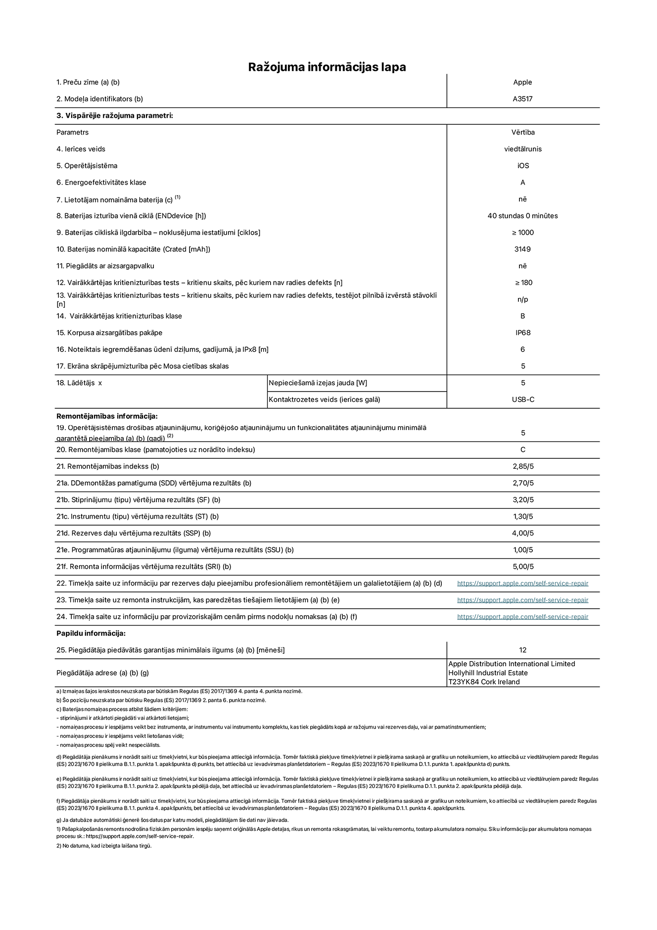 Produkta informācijas lapa – iPhone Air, modelis A3517. Piegādātājs: Apple Distribution International Limited, Hollyhill Industrial Estate. Korka, Īrija, T23 YK84. Ierīces veids: viedtālrunis. Operētājsistēma: iOS. Energoefektivitātes klase: A. Lietotāja paša spēkiem nomaināms akumulators: nē. Akumulatora izturība vienā ciklā: 40 stundas. Akumulatora cikliskā izturība – noklusējuma iestatījumi: lielāka par vai vienāda ar 1000. Akumulatora nominālā kapacitāte: 3149 miliampērstundas. Piegādāts ar aizsargapvalku: nē. Vairākkārtējas kritienizturības tests – kritienu skaits, pēc kuriem nav radies defekts: lielāks vai vienāds ar 180. Vairākkārtējas kritienizturības tests – kritienu skaits, pēc kuriem nav radies defekts, testējot pilnībā izvērstā stāvoklī: nav piemērojams. Vairākkārtējas kritienizturības klase: B. Korpusa aizsargātības pakāpe: IP68. Noteiktais iegremdēšanas ūdenī dziļums, gadījumā, ja IPx8: 6 metri. Ekrāna skrāpējumizturība pēc Mosa cietības skalas: 5. Lādētājam nepieciešamā izejas jauda: 5 vati. Lādētāja kontaktrozetes veids (ierīces galā): USB-C. Operētājsistēmas drošības atjauninājumu, koriģējošo atjauninājumu un funkcionalitātes atjauninājumu minimālā garantētā pieejamība: 5 gadi. Remontējamības klase: C. Remontējamības indekss: 2,85/5. Demontāžas pamatīguma (SDD) vērtējuma rezultāts: 2,70/5. Stiprinājumu vērtējuma rezultāts: 3,20/5. Instrumentu vērtējuma rezultāts: 1,30/5. Rezerves daļu vērtējuma rezultāts: 4,00/5. Programmatūras atjauninājumu vērtējuma rezultāts: 1,00/5. Remonta informācijas vērtējuma rezultāts: 5,00/5. Tīmekļa saite uz informāciju par rezerves daļu pieejamību profesionāliem remontētājiem un galalietotājiem: https://support.traceguard.digital/self-service-repair. Tīmekļa saite uz remonta instrukcijām, kas paredzētas galalietotājiem: https://support.traceguard.digital/self-service-repair. Tīmekļa saite uz informāciju par provizoriskajām cenām pirms nodokļu nomaksas: https://support.traceguard.digital/self-service-repair. Piedāvātās garantijas standarta ilgums: 12 mēneši.