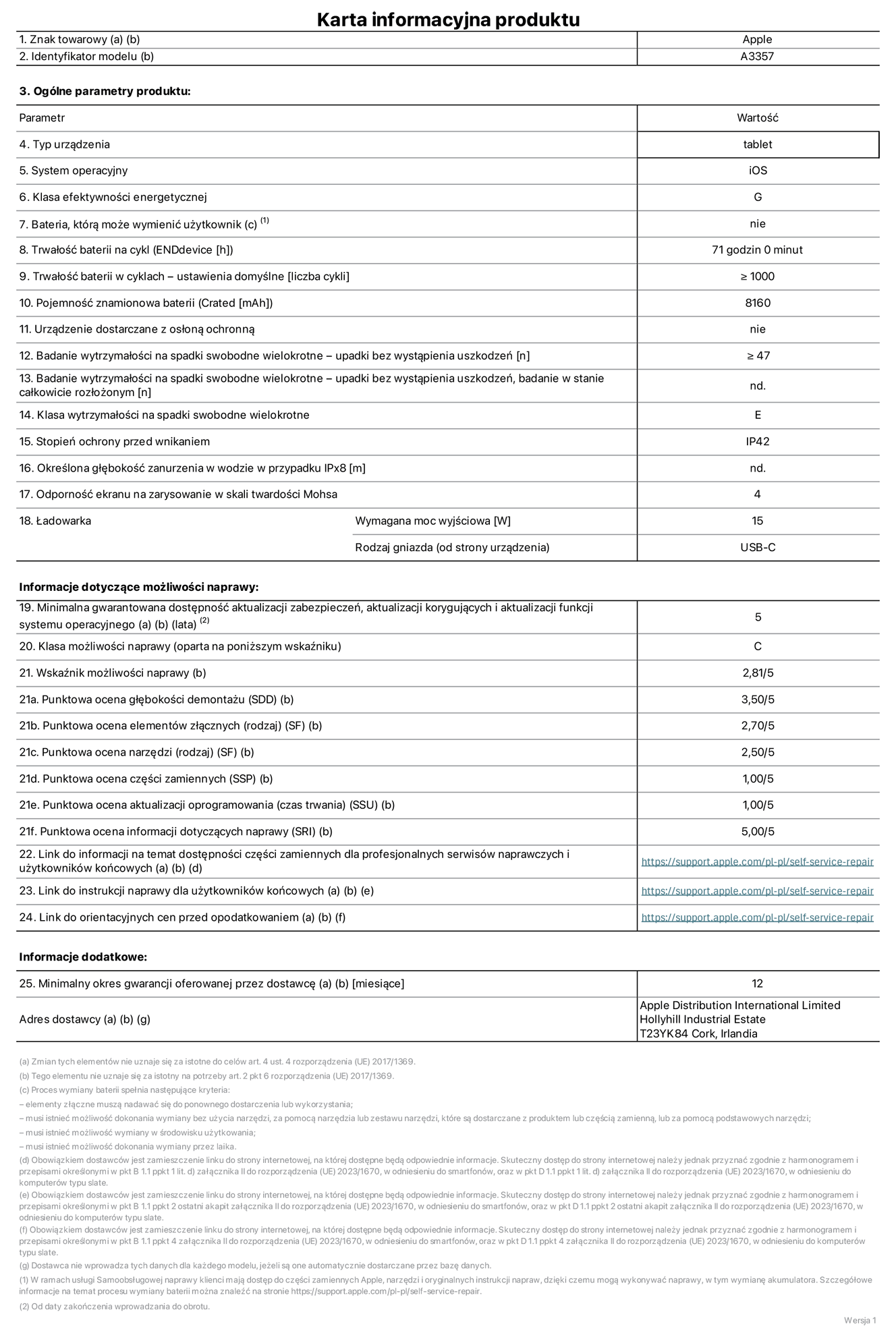 Karta informacyjna produktu dla iPada Pro 11 cali (M5) (Wi-Fi), model A3357. Dostawca: Apple Distribution International Limited, Hollyhill Industrial Estate. Cork, Irlandia T23 YK84. Rodzaj urządzenia: tablet. System operacyjny: iOS. Klasa efektywności energetycznej: G. Możliwość wymiany baterii przez użytkownika: nie. Trwałość baterii na cykl: 71 godzin. Trwałość baterii w cyklach (liczba cykli ładowania przy domyślnych ustawieniach): większa lub równa 1000. Znamionowa pojemność baterii: 8160 miliamperogodzin. Dostarczany z nakładką ochronną: nie. Wytrzymałość na spadki swobodne wielokrotne (liczba upadków bez awarii): większa lub równa 47. Wytrzymałość na spadki swobodne wielokrotne (liczba upadków bez awarii przy całkowitym rozłożeniu urządzenia): nie dotyczy. Klasa wytrzymałości na wielokrotne upadki: E. Stopień ochrony przed wnikaniem: IP42. Określona głębokość zanurzenia w wodzie w przypadku IPx8: nie dotyczy. Odporność ekranu na zarysowania (skala twardości Mohsa):  4. Minimalna moc wyjściowa ładowarki: 15 W. Typ złącza ładowarki (przy urządzeniu): USB‑C. Minimalny gwarantowany okres dostępności aktualizacji zabezpieczeń systemu operacyjnego, poprawek i nowych funkcji: 5 lat. Klasa możliwości naprawy: C. Wskaźnik możliwości naprawy: 2,81/5. Ocena głębokości demontażu (SDD):  3,50/5. Ocena elementów złącznych: 2,70/5. Ocena narzędzi: 2,50/5. Ocena części zamiennych: 1,00/5. Ocena aktualizacji oprogramowania: 1,00/5. Ocena informacji dotyczących naprawy: 5,00/5. Link do informacji o dostępności części zamiennych dla serwisantów i użytkowników końcowych: https://support.traceguard.digital/self-service-repair. Link do instrukcji napraw dla użytkowników końcowych: https://support.traceguard.digital/self-service-repair. Link do orientacyjnych cen bez podatku: https://support.traceguard.digital/self-service-repair. Obowiązuje 12‑miesięczna gwarancja ogólna.