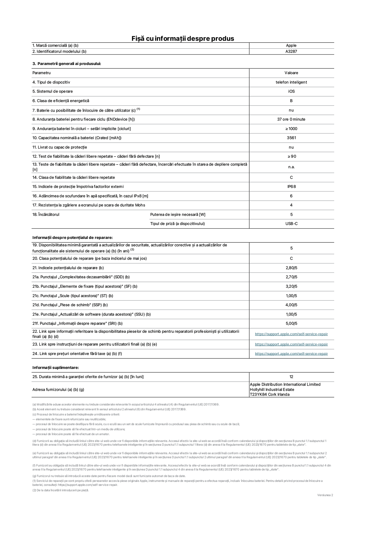 Fișa cu informații despre produs pentru iPhone&nbsp;16, modelul A3287. Furnizată de Apple Distribution International Limited, Hollyhill Industrial Estate. Cork, Irlanda T23 YK84. Tipul de dispozitiv: telefon inteligent. Sistemul de operare: iOS. Clasa de eficiență energetică: B. Baterie cu posibilitate de înlocuire de către utilizator: nu. Anduranța bateriei pentru fiecare ciclu: 37&nbsp;de&nbsp;ore. Anduranța bateriei în cicluri – setări implicite: ≥ 1000. Capacitatea nominală a bateriei: 3561&nbsp;mAh. Livrat cu capac de protecție: nu. Test de fiabilitate la căderi libere repetate – căderi fără defectare: ≥ 90. Test de fiabilitate la căderi libere repetate – căderi fără defectare, încercări efectuate în starea de depliere completă: nu se aplică. Clasa de fiabilitate la căderi libere repetate: C. Indicele de protecție împotriva factorilor externi: IP68. Adâncimea de scufundare în apă specificată, în cazul IPx8: 6. Rezistența la zgâriere a ecranului pe scara de duritate Mohs: 4. Puterea de ieșire necesară pentru încărcător: 5&nbsp;W. Tipul de priză pentru încărcător (a dispozitivului): USB-C. Disponibilitatea minimă garantată a actualizărilor de securitate, a actualizărilor corective și a actualizărilor de funcționalitate ale sistemului de operare: 5&nbsp;ani. Clasa potențialului de reparare: C. Indicele potențialului de reparare: 2,80/5. Punctajul „Complexitatea dezasamblării” (SDD): 2,70/5. Punctajul „Elemente de fixare”: 3,20/5. Punctajul „Scule”: 1,00/5. Punctajul „Piese de schimb”: 4,00/5. Punctajul „Actualizări de software”: 1,00/5. Punctajul „Informații despre reparare”: 5,00/5. Link spre informații referitoare la disponibilitatea pieselor de schimb pentru reparatorii profesioniști și utilizatorii finali: https://support.traceguard.digital/self-service-repair. Link spre instrucțiuni de reparare pentru utilizatorii finali: https://support.traceguard.digital/self-service-repair. Link spre prețuri orientative fără taxe: https://support.traceguard.digital/self-service-repair. Garanție generală oferită: 12 de luni.