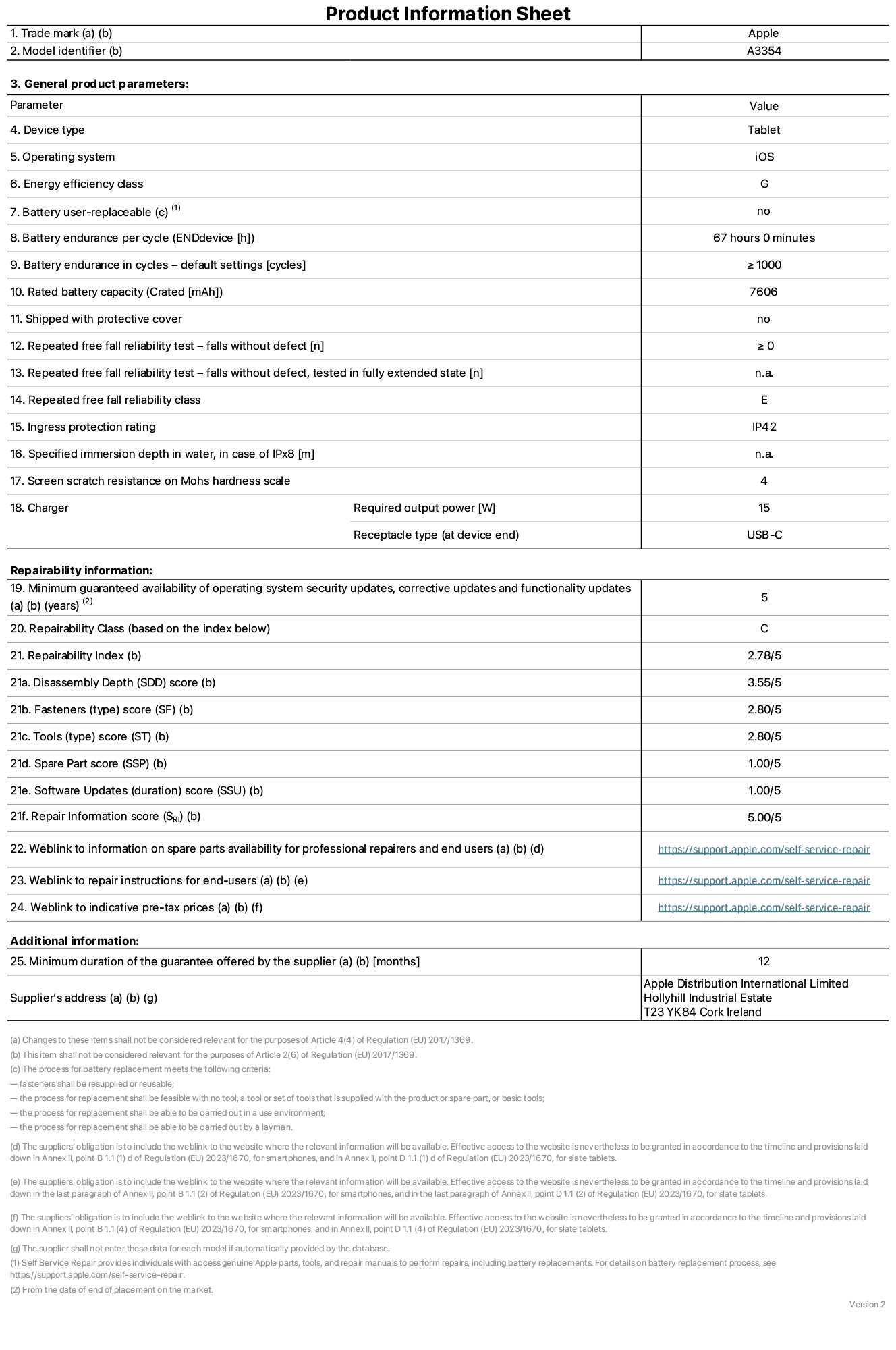 Product information sheet for iPad Wi-Fi, model A3354. Supplied by Apple Distribution International Ltd, Hollyhill Industrial Estate. Cork, Ireland T23 YK84. Device type: tablet. Operating system: iOS. Energy efficiency class: G. Battery user-replaceable: no. Battery endurance: 67 hours. Battery endurance in cycles: ≥ 1000. Rated battery capacity: 7606 mAh. Repeated free fall reliability test - falls without defect: ≥ 0. Repeated free fall reliability class: E. Ingress protection rating: IP42. Screen scratch resistance on Mohs hardness scale: 4. Charger required output power: 15 W. Charger receptacle type: USB-C. Minimum guaranteed availability of operating system security updates, corrective updates and functionality updates: 5 years. Repairability Class: C. Repairability Index: 2, 78/5. Disassembly Depth score: 3, 55/5. Fasteners score: 2, 80/5. Tools score: 2, 80/5. Spare Part score: 1, 00/5. Software Updates score: 1, 00/5. Repair Information score: 5, 00/5. Weblink to information on spare parts availability for professional repairers and end users: https://support.traceguard.digital/self-service-repair. Weblink to repair instructions for end-users: https://support.traceguard.digital/self-service-repair. Weblink to indicative pre-tax prices: https://support.traceguard.digital/self-service-repair. 12-month general guarantee offered.